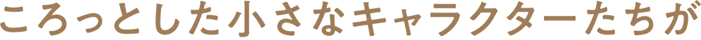 ころっとした小さなキャラクターたちが